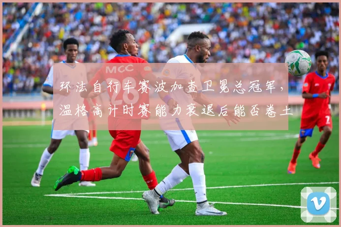 环法自行车赛波加查卫冕总冠军,温格高计时赛能力衰退后能否卷土重来?