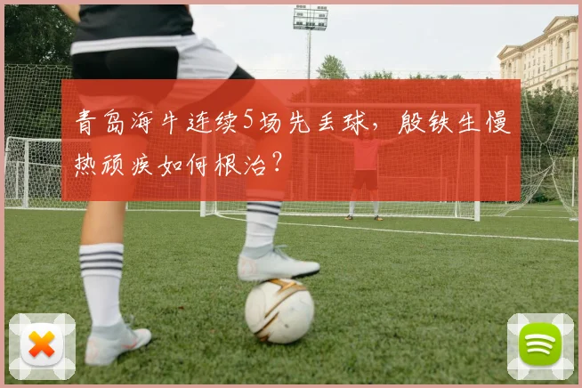 青岛海牛连续5场先丢球,殷铁生慢热顽疾如何根治?