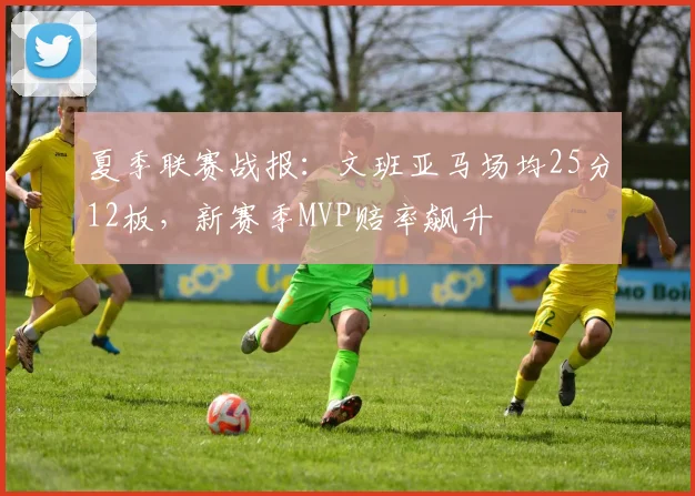 夏季联赛战报:文班亚马场均25分12板,新赛季MVP赔率飙升