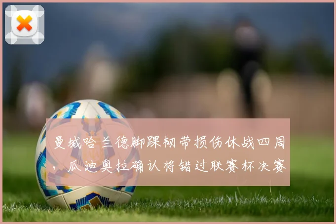 曼城哈兰德脚踝韧带损伤休战四周,瓜迪奥拉确认将错过联赛杯决赛