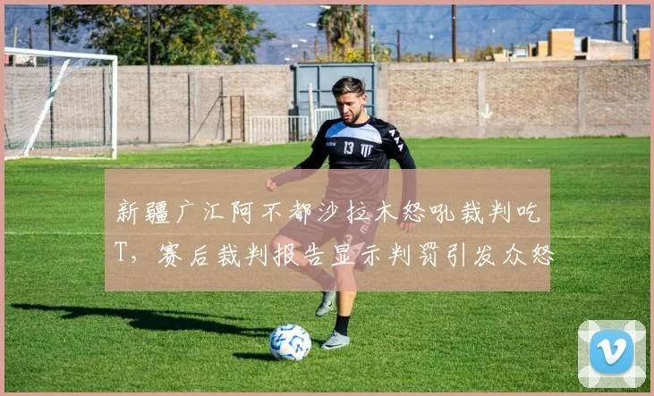 新疆广汇阿不都沙拉木怒吼裁判吃T,赛后裁判报告显示判罚引发众怒
