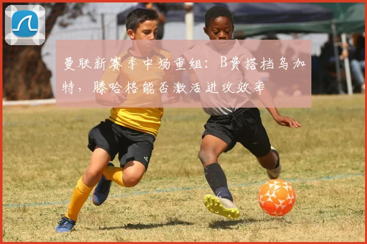曼联新赛季中场重组:B费搭档乌加特,滕哈格能否激活进攻效率