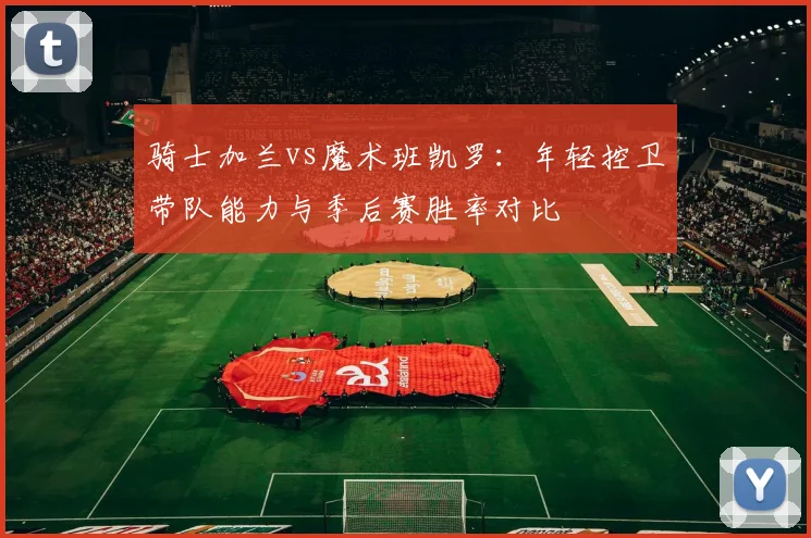 骑士加兰vs魔术班凯罗:年轻控卫带队能力与季后赛胜率对比